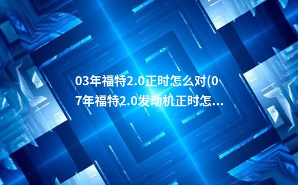 03年福特2.0正时怎么对(07年福特2.0发动机正时怎么对)