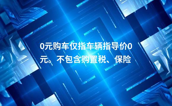 0元购车仅指车辆指导价0元。不包含购置税、保险