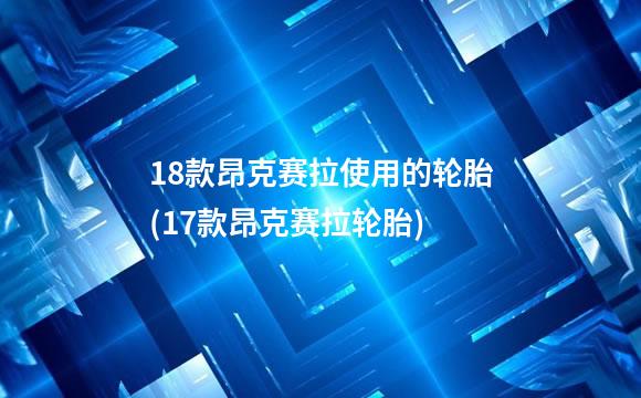 18款昂克赛拉使用的轮胎(17款昂克赛拉轮胎)