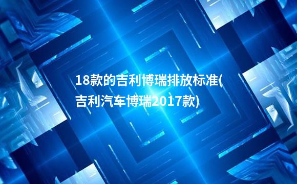 18款的吉利博瑞排放标准(吉利汽车博瑞2017款)