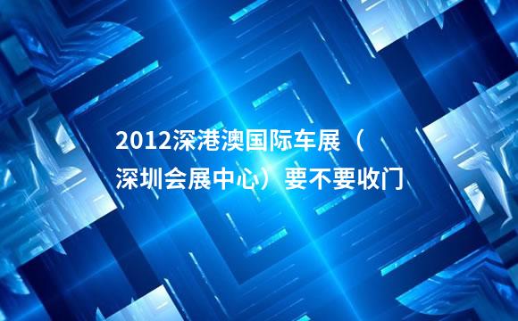 2012深港澳国际车展（深圳会展中心）要不要收门