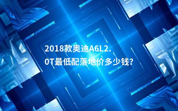 2018款奥迪A6L2.0T最低配落地价多少钱？
