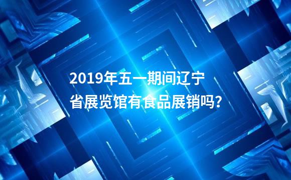 2019年五一期间辽宁省展览馆有食品展销吗？