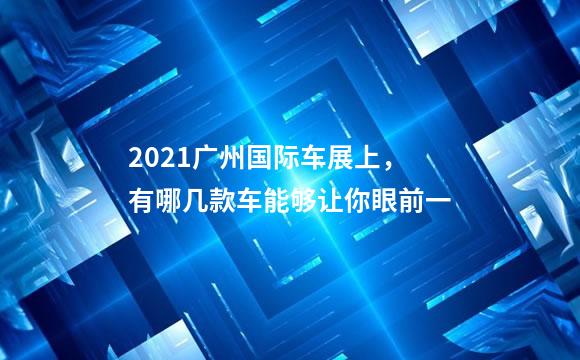 2021广州国际车展上，有哪几款车能够让你眼前一