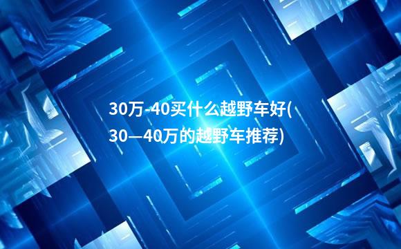 30万-40买什么越野车好(30—40万的越野车推荐)