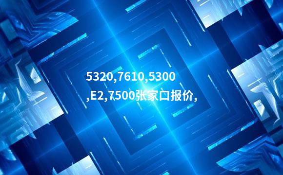 5320,7610,5300,E2,7500张家口报价,