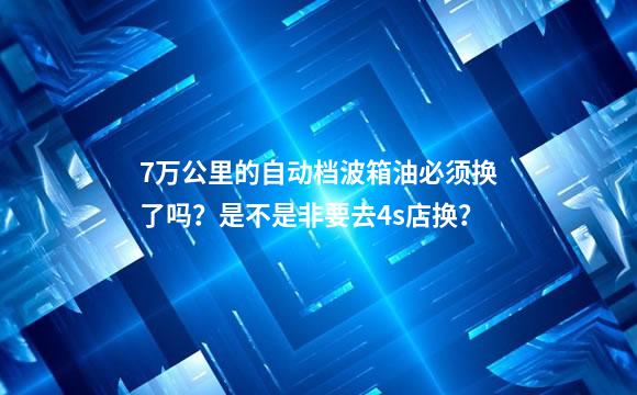 7万公里的自动档波箱油必须换了吗？是不是非要去4s店换？