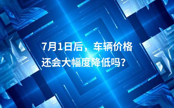 7月1日后，车辆价格还会大幅度降低吗？