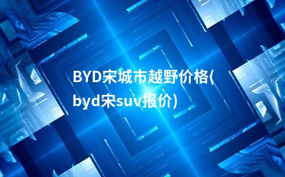 BYD宋城市越野价格(byd宋suv报价)