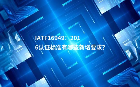 IATF16949：2016认证标准有哪些新增要求？