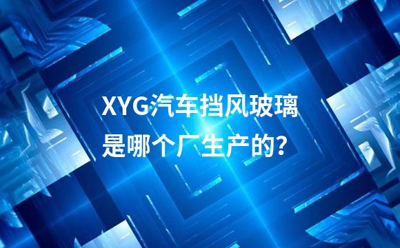 XYG汽车挡风玻璃是哪个厂生产的？