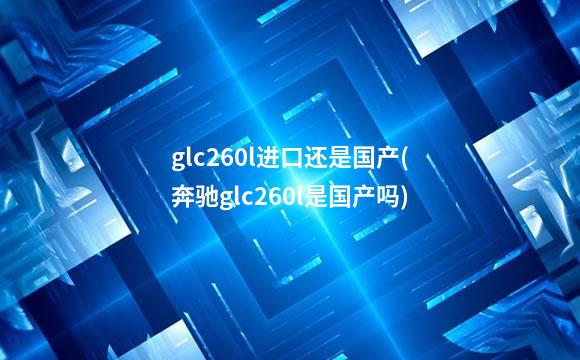 glc260l进口还是国产(奔驰glc260l是国产吗)