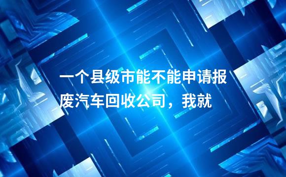一个县级市能不能申请报废汽车回收公司，我就