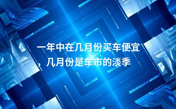 一年中在几月份买车便宜，几月份是车市的淡季