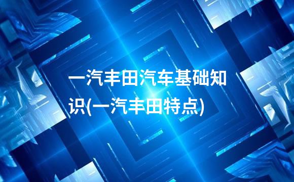一汽丰田汽车基础知识(一汽丰田特点)