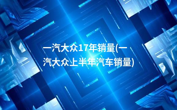 一汽大众17年销量(一汽大众上半年汽车销量)