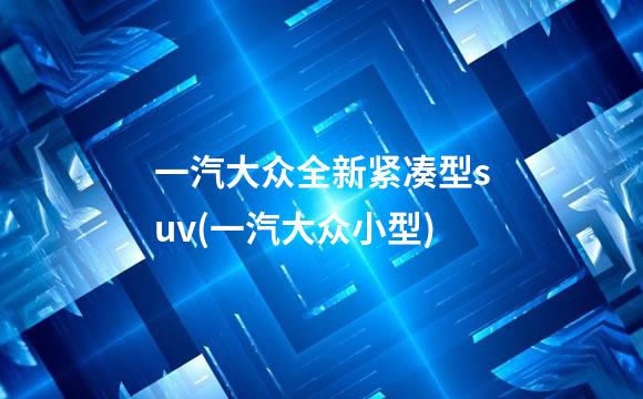 一汽大众全新紧凑型suv(一汽大众小型)