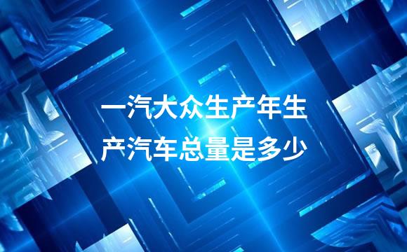 一汽大众生产年生产汽车总量是多少