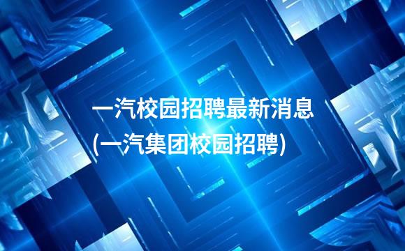 一汽校园招聘最新消息(一汽集团校园招聘)