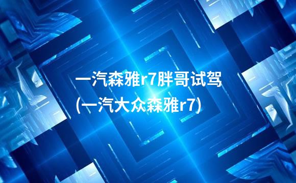 一汽森雅r7胖哥试驾(一汽大众森雅r7)