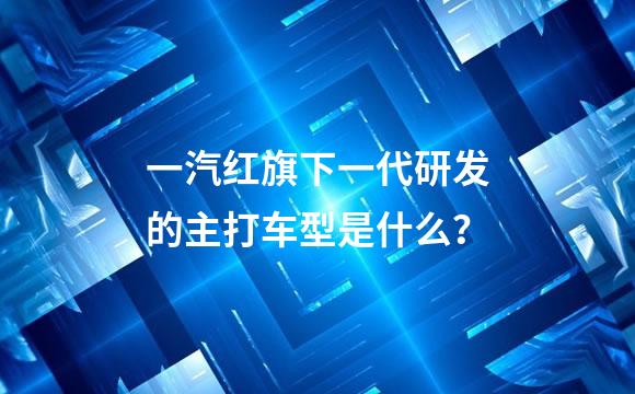 一汽红旗下一代研发的主打车型是什么？