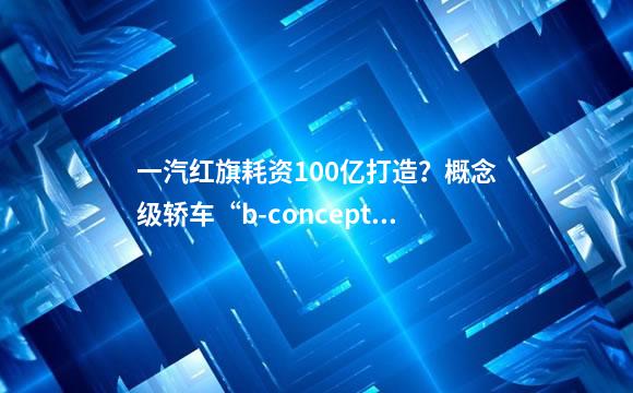 一汽红旗耗资100亿打造？概念级轿车“b-concept”