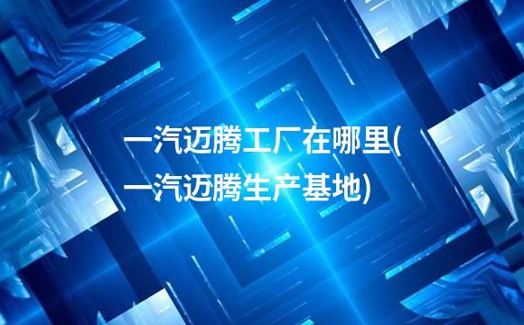 一汽迈腾工厂在哪里(一汽迈腾生产基地)