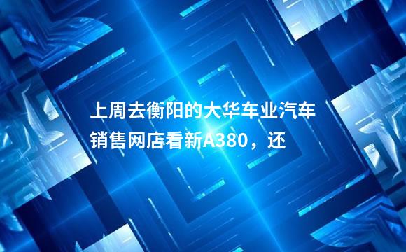 上周去衡阳的大华车业汽车销售网店看新A380，还