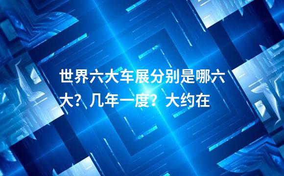 世界六大车展分别是哪六大？几年一度？大约在