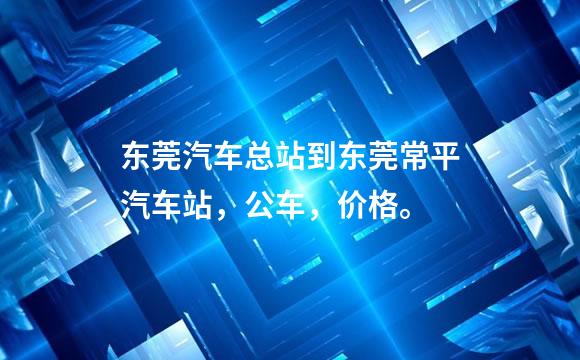 东莞汽车总站到东莞常平汽车站，公车，价格。