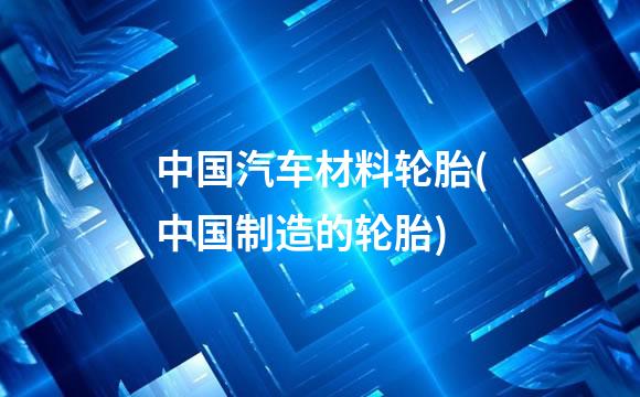 中国汽车材料轮胎(中国制造的轮胎)