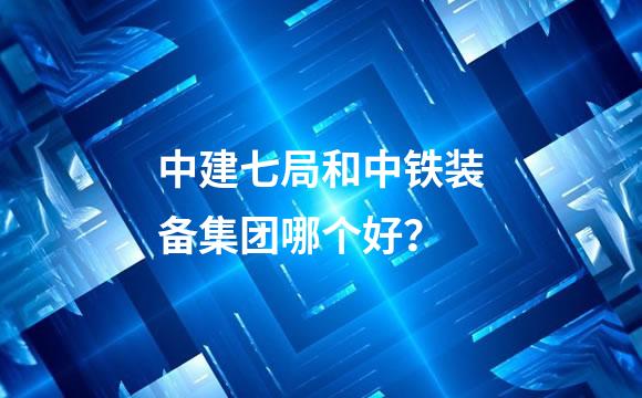 中建七局和中铁装备集团哪个好？