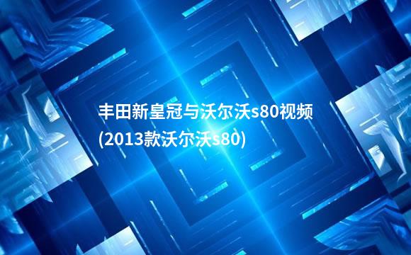 丰田新皇冠与沃尔沃s80视频(2013款沃尔沃s80)