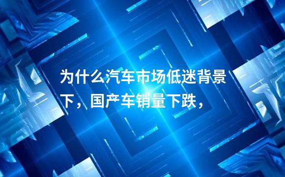 为什么汽车市场低迷背景下，国产车销量下跌，