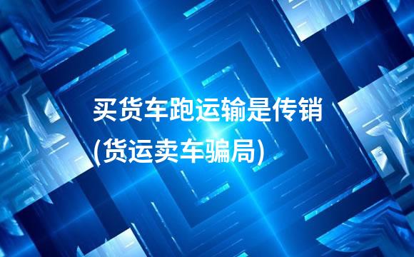 买货车跑运输是传销(货运卖车骗局)