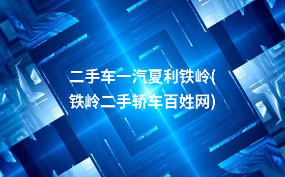 二手车一汽夏利铁岭(铁岭二手轿车百姓网)
