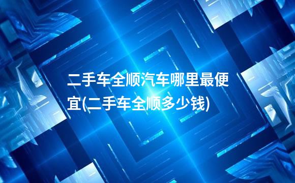 二手车全顺汽车哪里最便宜(二手车全顺多少钱)