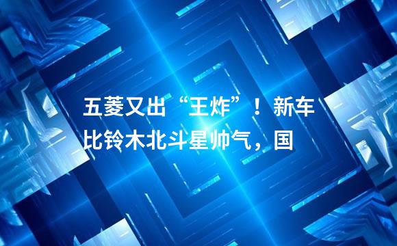 五菱又出“王炸”！新车比铃木北斗星帅气，国