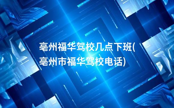 亳州福华驾校几点下班(亳州市福华驾校电话)