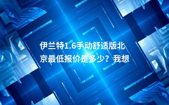 伊兰特1.6手动舒适版北京最低报价是多少？我想