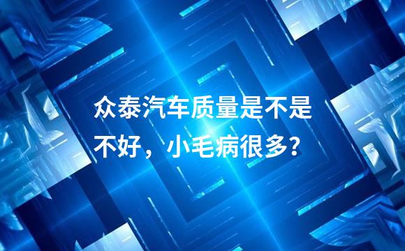 众泰汽车质量是不是不好，小毛病很多？