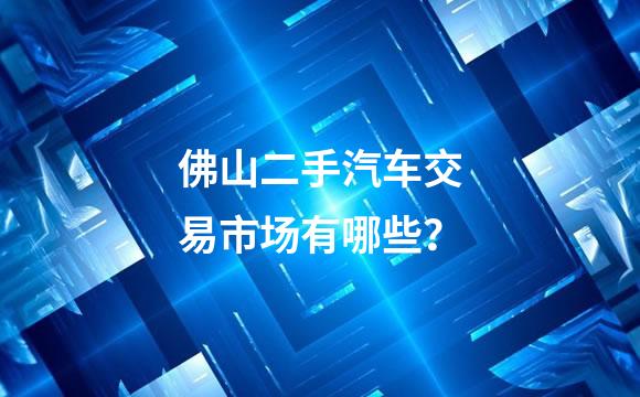 佛山二手汽车交易市场有哪些？