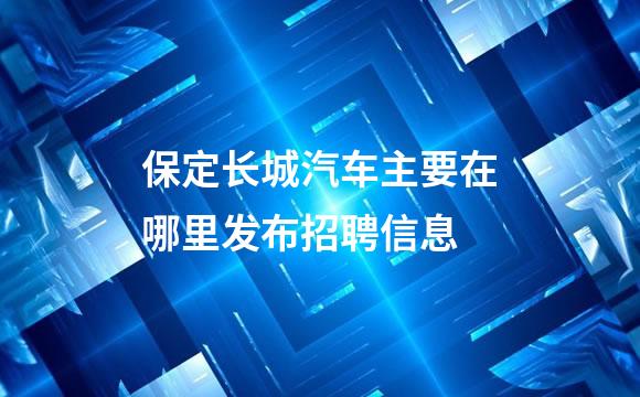 保定长城汽车主要在哪里发布招聘信息