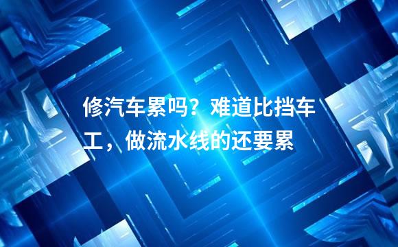 修汽车累吗？难道比挡车工，做流水线的还要累