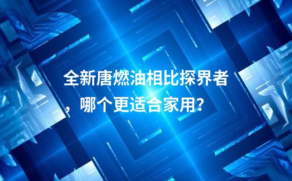 全新唐燃油相比探界者，哪个更适合家用？