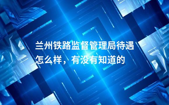 兰州铁路监督管理局待遇怎么样，有没有知道的