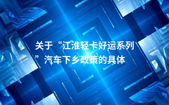 关于“江淮轻卡好运系列”汽车下乡政策的具体