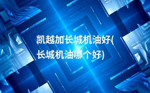 凯越加长城机油好(长城机油哪个好)