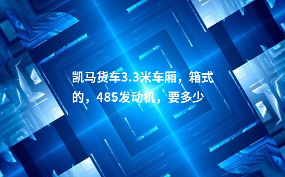 凯马货车3.3米车厢，箱式的，485发动机，要多少