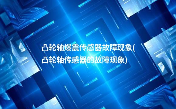 凸轮轴爆震传感器故障现象(凸轮轴传感器的故障现象)